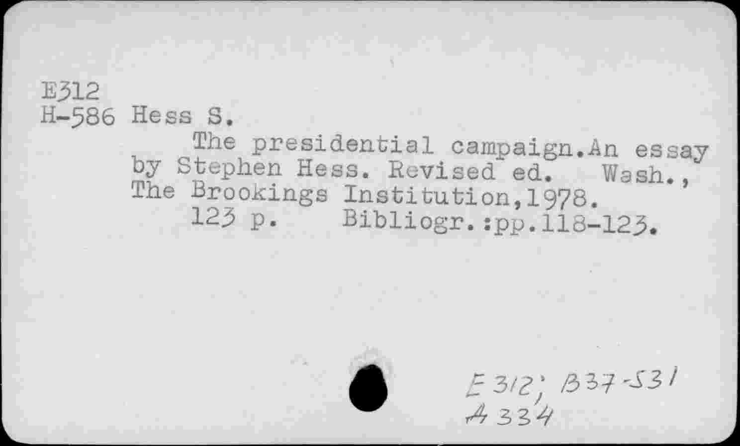 ﻿E312
H-586 Hess S.
The presidential campaign.An essay by Stephen Hess. Revised ed. Wash. The Brookings Institution,1978.
123 p. Bibliogr.jpp.118-123.
^3/?‘ /5 37^3/ r4 33^